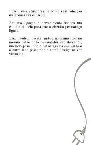 Possui dois atuadores de botão sem retenção
em apenas um cabeçote.
Em sua ligação é normalmente usados um
contato de selo para que o circuito permaneça
ligado.
Esse modelo possui ambos acionamentos no
mesmo botão onde os contatos são divididos,
um lado possuindo o botão liga na cor verde e
o outro lado possuindo o botão desliga na cor
vermelha.
18
 