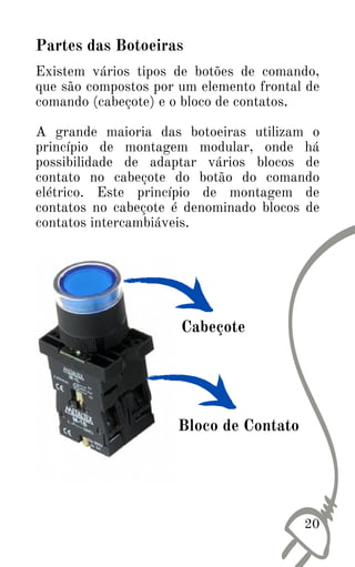 20
Existem vários tipos de botões de comando,
que são compostos por um elemento frontal de
comando (cabeçote) e o bloco de contatos.
A grande maioria das botoeiras utilizam o
princípio de montagem modular, onde há
possibilidade de adaptar vários blocos de
contato no cabeçote do botão do comando
elétrico. Este princípio de montagem de
contatos no cabeçote é denominado blocos de
contatos intercambiáveis.
Partes das Botoeiras
Cabeçote
Bloco de Contato
 