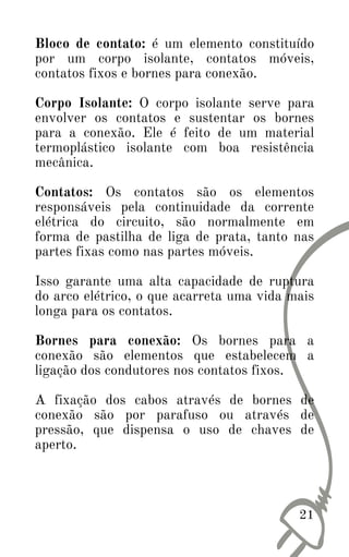 21
Bloco de contato: é um elemento constituído
por um corpo isolante, contatos móveis,
contatos fixos e bornes para conexão.
Corpo Isolante: O corpo isolante serve para
envolver os contatos e sustentar os bornes
para a conexão. Ele é feito de um material
termoplástico isolante com boa resistência
mecânica.
Contatos: Os contatos são os elementos
responsáveis pela continuidade da corrente
elétrica do circuito, são normalmente em
forma de pastilha de liga de prata, tanto nas
partes fixas como nas partes móveis.
Isso garante uma alta capacidade de ruptura
do arco elétrico, o que acarreta uma vida mais
longa para os contatos.
Bornes para conexão: Os bornes para a
conexão são elementos que estabelecem a
ligação dos condutores nos contatos fixos.
A fixação dos cabos através de bornes de
conexão são por parafuso ou através de
pressão, que dispensa o uso de chaves de
aperto.
 