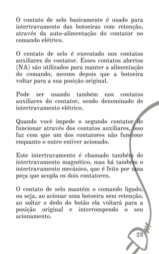 23
O contato de selo basicamente é usado para
intertravamento das botoeiras com retenção,
através da auto-alimentação do contator no
comando elétrico.
O contato de selo é executado nos contatos
auxiliares do contator. Esses contatos abertos
(NA) são utilizados para manter a alimentação
do comando, mesmo depois que a botoeira
voltar para a sua posição original.
Pode ser usando também nos contatos
auxiliares do contator, sendo denominado de
intertravamento elétrico.
Quando você impede o segundo contator de
funcionar através dos contatos auxiliares, isso
faz com que um dos contatores não funcione
enquanto o outro estiver acionado.
Este intertravamento é chamado também de
intertravamento magnético, mas há também o
intertravamento mecânico, que é feito por uma
peça que acopla os dois contatores.
O contato de selo mantém o comando ligado,
ou seja, ao acionar uma botoeira sem retenção,
ao soltar o dedo do botão ela voltará para a
posição original e interrompendo o seu
acionamento.
 