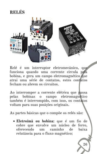 Eletroímã ou bobina: que é um fio de
cobre que envolve um núcleo de ferro,
oferecendo um caminho de baixa
relutância para o fluxo magnético;
Relé é um interruptor eletromecânico, que
funciona quando uma corrente circula pela
bobina, e gera um campo eletromagnético que
atrai uma série de contatos, estes contatos
fecham ou abrem os circuitos.
Ao interromper a corrente elétrica que passa
pelas bobinas o campo eletromagnético
também é interrompido, com isso, os contatos
voltam para suas posições originais.
As partes básicas que o compõe os relés são:
26
RELÉS
 