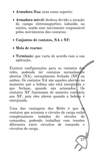 27
Armadura fixa: atua como suporte;
Armadura móvel: desloca devido a atração
do campo eletromagnético induzido no
núcleo, sendo este movimento responsável
pelos movimentos dos contatos;
Conjuntos de contatos, NA e NF;
Mola de rearme;
Terminais: que varia de acordo com a sua
aplicação.
Existem configurações para os contatos dos
relés, podendo ter contatos normalmente
abertos (NA), normalmente fechado (NF) ou
ambos. Os contatos NA são aqueles abertos no
momento que a bobina não está energizada e
que fecham, quando são acionados. Os
contatos NF funcionam de maneira contrária
aos NF, pois eles abrem quando a bobina é
energizada.
Uma das vantagens dos Relés é que os
contatos que acionam o circuito de carga estão
completamente isolados do circuito de
comandos, podendo trabalhar com tensões
diferentes entre circuitos de comando e
circuitos de carga.
 