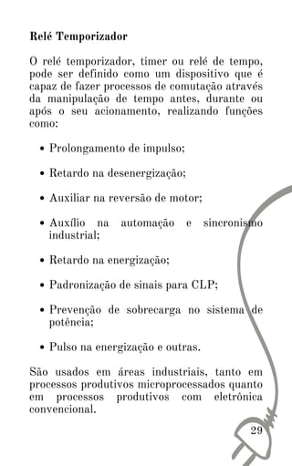 29
Prolongamento de impulso;
Retardo na desenergização;
Auxiliar na reversão de motor;
Auxílio na automação e sincronismo
industrial;
Retardo na energização;
Padronização de sinais para CLP;
Prevenção de sobrecarga no sistema de
potência;
Pulso na energização e outras.
Relé Temporizador
O relé temporizador, timer ou relé de tempo,
pode ser definido como um dispositivo que é
capaz de fazer processos de comutação através
da manipulação de tempo antes, durante ou
após o seu acionamento, realizando funções
como:
São usados em áreas industriais, tanto em
processos produtivos microprocessados quanto
em processos produtivos com eletrônica
convencional.
 