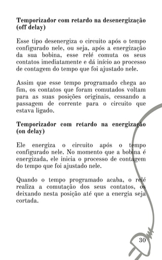 30
Temporizador com retardo na desenergização
(off delay)
Esse tipo desenergiza o circuito após o tempo
configurado nele, ou seja, após a energização
da sua bobina, esse relé comuta os seus
contatos imediatamente e dá início ao processo
de contagem do tempo que foi ajustado nele.
Assim que esse tempo programado chega ao
fim, os contatos que foram comutados voltam
para as suas posições originais, cessando a
passagem de corrente para o circuito que
estava ligado.
Temporizador com retardo na energização
(on delay)
Ele energiza o circuito após o tempo
configurado nele. No momento que a bobina é
energizada, ele inicia o processo de contagem
do tempo que foi ajustado nele.
Quando o tempo programado acaba, o relé
realiza a comutação dos seus contatos, os
deixando nesta posição até que a energia seja
cortada.
 
