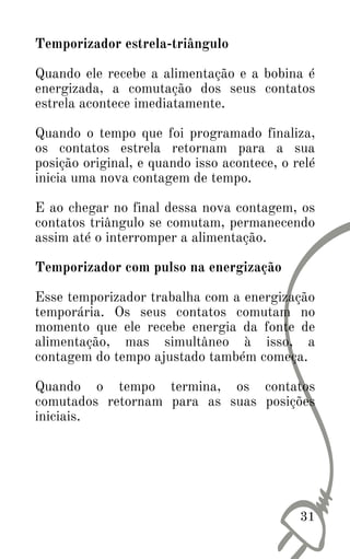 Temporizador estrela-triângulo
Quando ele recebe a alimentação e a bobina é
energizada, a comutação dos seus contatos
estrela acontece imediatamente.
Quando o tempo que foi programado finaliza,
os contatos estrela retornam para a sua
posição original, e quando isso acontece, o relé
inicia uma nova contagem de tempo.
E ao chegar no final dessa nova contagem, os
contatos triângulo se comutam, permanecendo
assim até o interromper a alimentação.
Temporizador com pulso na energização
Esse temporizador trabalha com a energização
temporária. Os seus contatos comutam no
momento que ele recebe energia da fonte de
alimentação, mas simultâneo à isso, a
contagem do tempo ajustado também começa.
Quando o tempo termina, os contatos
comutados retornam para as suas posições
iniciais.
31
 