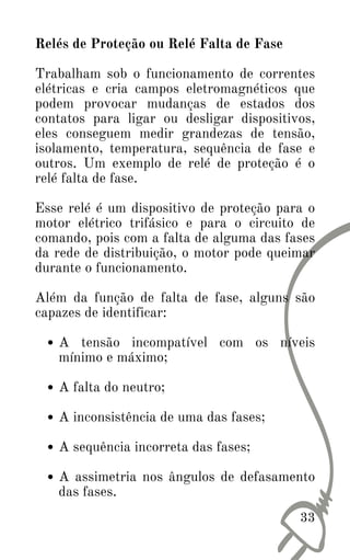 33
A tensão incompatível com os níveis
mínimo e máximo;
A falta do neutro;
A inconsistência de uma das fases;
A sequência incorreta das fases;
A assimetria nos ângulos de defasamento
das fases.
Relés de Proteção ou Relé Falta de Fase
Trabalham sob o funcionamento de correntes
elétricas e cria campos eletromagnéticos que
podem provocar mudanças de estados dos
contatos para ligar ou desligar dispositivos,
eles conseguem medir grandezas de tensão,
isolamento, temperatura, sequência de fase e
outros. Um exemplo de relé de proteção é o
relé falta de fase.
Esse relé é um dispositivo de proteção para o
motor elétrico trifásico e para o circuito de
comando, pois com a falta de alguma das fases
da rede de distribuição, o motor pode queimar
durante o funcionamento.
Além da função de falta de fase, alguns são
capazes de identificar:
 
