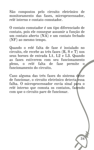 34
São compostos pelo circuito eletrônico de
monitoramento das fases, microprocessador,
relé interno e contato comutador.
O contato comutador é um tipo diferenciado de
contato, pois ele consegue assumir a função de
um contato aberto (NA) e um contato fechado
(NF) ao mesmo tempo.
Quando o relé falta de fase é instalado no
circuito, ele recebe as três fases (R, S e T) nos
seus bornes de entrada L1, L2 e L3. Quando
as fases estiverem com seu funcionamento
pleno, o relé falta de fase permite o
funcionamento do circuito.
Caso alguma das três fases do sistema deixe
de funcionar, o circuito eletrônico detecta essa
falha. O microprocessador envia sinal para o
relé interno que comuta os contatos, fazendo
com que o circuito pare de funcionar.
 