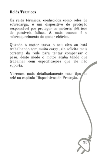 35
Relés Térmicos
Os relés térmicos, conhecidos como relés de
sobrecarga, é um dispositivo de proteção
responsável por proteger os motores elétricos
de possíveis falhas. A mais comum é o
sobreaquecimento do motor elétrico.
Quando o motor trava o seu eixo ou está
trabalhando com muita carga, ele solicita mais
corrente da rede para tentar compensar o
peso, deste modo o motor acaba tendo que
trabalhar com especificações que ele não
suporta.
Veremos mais detalhadamente esse tipo de
relé no capitulo Dispositivos de Proteção.
 
