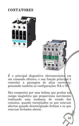 É o principal dispositivo eletromecânico em
um comando elétrico, e sua função principal é
controlar a passagem de altas correntes,
possuindo também as configurações NA e NF.
São compostos por uma bobina que produz um
campo magnético que proporciona movimento
realizando uma mudança de estado dos
contatos, quando energizados os que estavam
abertos quando desenergizado fecham e os que
estavam fechados abrem.
36
CONTATORES
 