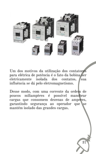 Um dos motivos da utilização dos contatores
para elétrica de potência é o fato da bobina ser
eletricamente isolada dos contatos, sua
influência se dá pelo eletromagnetismo.
Desse modo, com uma corrente da ordem de
poucos miliampères é possível manobrar
cargas que consomem dezenas de amperes,
garantindo segurança ao operador que se
mantém isolado das grandes cargas.
37
 