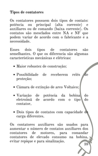38
Maior robustez de construção;
Possibilidade de receberem relés de
proteção;
Câmara de extinção de arco Voltaico;
Variação de potência da bobina do
eletroímã de acordo com o tipo do
contator,
Dois tipos de contatos com capacidade de
carga diferentes.
Tipos de contatores
Os contatores possuem dois tipos de contato:
potência ou principal (alta corrente) e
auxiliares ou de comando (baixa corrente). Os
contatos são mesclados entre NA e NF que
podem variar de acordo com o fabricante e a
necessidade.
Esses dois tipos de contatores são
semelhantes. O que os diferencia são algumas
características mecânicas e elétricas:
Os contatores auxiliares são usados para
aumentar o número de contatos auxiliares dos
contatores de motores, para comandar
contatores de elevado consumo na bobina,
evitar repique e para sinalização.
 