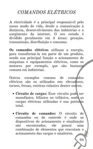 COMANDOS ELÉTRICOS
Circuito de cargas: Esse circuito pode ser
monofásico, bifásico ou trifásico, onde as
cargas elétricas utilizadas é sua potência
total.
Circuito de comandos: O circuito de
comandos ou de controle é onde os
dispositivos de acionamento e sinalização
são encontrados, ele possui uma
combinação de elementos que executam o
acionamento das cargas e sinaleiros.
A eletricidade é a principal responsável pelo
nosso modo de vida, desde a comunicação à
distância, desenvolvimento das indústrias e o
surgimento da internet. O seu estudo é
dividido geralmente em 4 áreas: geração,
transmissão, distribuição e consumo.
Os comandos elétricos utilizam a energia,
para transformá-la em parte de um produto,
sendo sua principal função o acionamento de
máquinas e equipamentos elétricos, como os
motores por exemplo, que são bastante
comuns em indústrias.
Outros exemplos comuns de comandos
elétricos são os utilizados em: elevadores,
tornos, fresas, esteiras rolantes dentre outros.
04
 