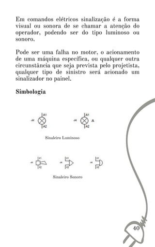 40
Em comandos elétricos sinalização é a forma
visual ou sonora de se chamar a atenção do
operador, podendo ser do tipo luminoso ou
sonoro.
Pode ser uma falha no motor, o acionamento
de uma máquina específica, ou qualquer outra
circunstância que seja prevista pelo projetista,
qualquer tipo de sinistro será acionado um
sinalizador no painel.
Simbologia
Sinaleiro Luminoso
Sinaleiro Sonoro
 