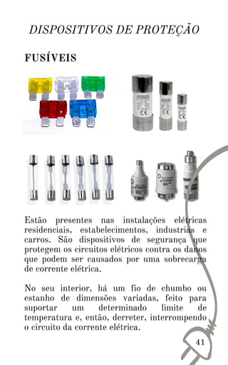 41
DISPOSITIVOS DE PROTEÇÃO
FUSÍVEIS
Estão presentes nas instalações elétricas
residenciais, estabelecimentos, industrias e
carros. São dispositivos de segurança que
protegem os circuitos elétricos contra os danos
que podem ser causados por uma sobrecarga
de corrente elétrica.
No seu interior, há um fio de chumbo ou
estanho de dimensões variadas, feito para
suportar um determinado limite de
temperatura e, então, derreter, interrompendo
o circuito da corrente elétrica.
 