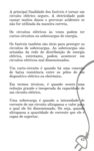 42
A principal finalidade dos fusíveis é tornar um
circuito elétrico seguro. A eletricidade pode
causar muitos danos e provocar acidentes se
não for utilizada da maneira correta.
Os circuitos elétricos às vezes podem ter
curtos-circuitos ou sobrecargas de energia.
Os fusíveis também são úteis para proteger os
circuitos de sobrecargas. As sobrecargas são
oriundas da rede de distribuição de energia
elétrica, entretanto, podem acontecer em
circuitos elétricos mal dimensionados.
Um curto-circuito é quando há uma conexão
de baixa resistência entre os pólos de um
dispositivo elétrico ou eletrônico.
Em termos técnicos, é quando ocorre uma
redução grande e inesperada da capacidade de
um circuito elétrico.
Uma sobrecarga é quando a intensidade de
corrente de um circuito ultrapassa o valor para
o qual ele foi dimensionado. Ou seja, quando
ultrapassa a quantidade de corrente que ele é
capaz de suportar.
 