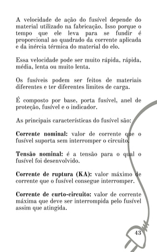43
A velocidade de ação do fusível depende do
material utilizado na fabricação. Isso porque o
tempo que ele leva para se fundir é
proporcional ao quadrado da corrente aplicada
e da inércia térmica do material do elo.
Essa velocidade pode ser muito rápida, rápida,
média, lenta ou muito lenta.
Os fusíveis podem ser feitos de materiais
diferentes e ter diferentes limites de carga.
É composto por base, porta fusível, anel de
proteção, fusível e o indicador.
As principais características do fusível são:
Corrente nominal: valor de corrente que o
fusível suporta sem interromper o circuito.
Tensão nominal: é a tensão para o qual o
fusível foi desenvolvido.
Corrente de ruptura (KA): valor máximo de
corrente que o fusível consegue interromper.
Corrente de curto-circuito: valor de corrente
máxima que deve ser interrompida pelo fusível
assim que atingida.
 