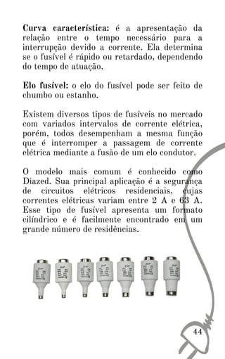 Curva característica: é a apresentação da
relação entre o tempo necessário para a
interrupção devido a corrente. Ela determina
se o fusível é rápido ou retardado, dependendo
do tempo de atuação.
Elo fusível: o elo do fusível pode ser feito de
chumbo ou estanho.
Existem diversos tipos de fusíveis no mercado
com variados intervalos de corrente elétrica,
porém, todos desempenham a mesma função
que é interromper a passagem de corrente
elétrica mediante a fusão de um elo condutor.
O modelo mais comum é conhecido como
Diazed. Sua principal aplicação é a segurança
de circuitos elétricos residenciais, cujas
correntes elétricas variam entre 2 A e 63 A.
Esse tipo de fusível apresenta um formato
cilíndrico e é facilmente encontrado em um
grande número de residências.
44
 