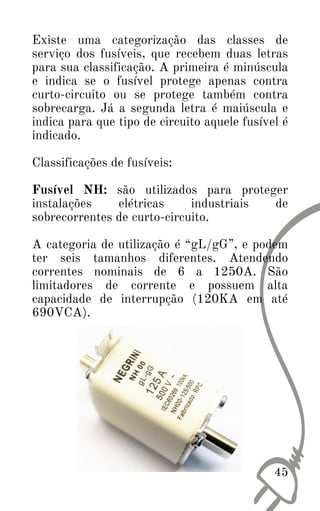 Existe uma categorização das classes de
serviço dos fusíveis, que recebem duas letras
para sua classificação. A primeira é minúscula
e indica se o fusível protege apenas contra
curto-circuito ou se protege também contra
sobrecarga. Já a segunda letra é maiúscula e
indica para que tipo de circuito aquele fusível é
indicado.
Classificações de fusíveis:
Fusível NH: são utilizados para proteger
instalações elétricas industriais de
sobrecorrentes de curto-circuito.
A categoria de utilização é “gL/gG”, e podem
ter seis tamanhos diferentes. Atendendo
correntes nominais de 6 a 1250A. São
limitadores de corrente e possuem alta
capacidade de interrupção (120KA em até
690VCA).
45
 