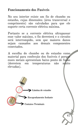 Funcionamento dos Fusíveis
No seu interior existe um fio de chumbo ou
estanho, cujas dimensões (área transversal e
comprimento) são calculadas para que ele
suporte certa corrente elétrica máxima.
Portanto se a corrente elétrica ultrapassar
esse valor máximo, o fio derreterá e o circuito
será interrompido, sem que maiores danos
sejam causados aos demais componentes
conectados.
A escolha do chumbo ou do estanho como
material para confecção dos fusíveis é porque
esses metais apresentam baixo ponto de fusão
(derretem em temperaturas não muito
elevadas).
47
Lâmina de estanho
Contatos Terminais
Encapsulamento Isolante
 