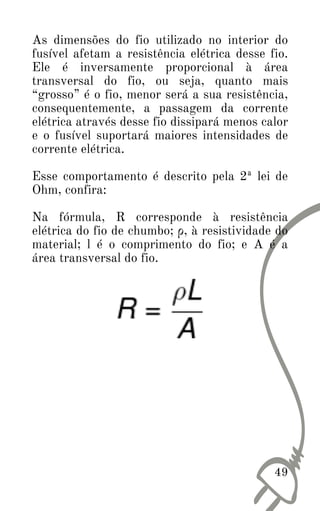 As dimensões do fio utilizado no interior do
fusível afetam a resistência elétrica desse fio.
Ele é inversamente proporcional à área
transversal do fio, ou seja, quanto mais
“grosso” é o fio, menor será a sua resistência,
consequentemente, a passagem da corrente
elétrica através desse fio dissipará menos calor
e o fusível suportará maiores intensidades de
corrente elétrica.
Esse comportamento é descrito pela 2ª lei de
Ohm, confira:
Na fórmula, R corresponde à resistência
elétrica do fio de chumbo; ρ, à resistividade do
material; l é o comprimento do fio; e A é a
área transversal do fio.
49
 