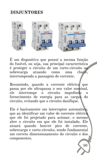 50
DISJUNTORES
É um dispositivo que possuí a mesma função
do fusível, ou seja, sua principal característica
é proteger o circuito de um curto-circuito ou
sobrecarga atuando como uma chave,
interrompendo a passagem de corrente.
Resumindo, quando a corrente elétrica que
passa por ele ultrapassa o seu valor nominal,
ele interrompe o circuito impedindo o
fornecimento de energia para as cargas do
circuito, evitando que o circuito danifique.
Ele é basicamente um interruptor automático,
que ao identificar um valor de corrente elétrica
que ele foi projetado para acionar, o mesmo
abre o circuito em que ele foi instalado. Ele
atuará quando houver pico de corrente,
sobrecarga e curto-circuito, sendo fundamental
um correto dimensionamento do circuito e dos
componentes.
 