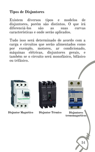 Tipos de Disjuntores
Existem diversos tipos e modelos de
disjuntores, porém são distintos. O que irá
diferenciá-los são as suas curvas
características e onde serão aplicados.
Tudo isso será determinado de acordo com a
carga e circuitos que serão alimentados como
por exemplo, motores, ar condicionado,
máquinas elétricas, disjuntores gerais, e
também se o circuito será monofásico, bifásico
ou trifásico.
Disjuntor Magnético Disjuntor Térmico Disjuntores
termomagnéticos
51
 