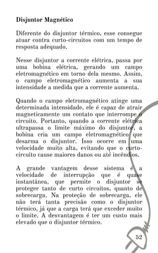 Disjuntor Magnético
Diferente do disjuntor térmico, esse consegue
atuar contra curto-circuitos com um tempo de
resposta adequado.
Nesse disjuntor a corrente elétrica, passa por
uma bobina elétrica, gerando um campo
eletromagnético em torno dela mesmo. Assim,
o campo eletromagnético aumenta a sua
intensidade a medida que a corrente aumenta.
Quando o campo eletromagnético atinge uma
determinada intensidade, ele é capaz de atrair
magneticamente um contato que interrompe o
circuito. Portanto, quando a corrente elétrica
ultrapassa o limite máximo do disjuntor, a
bobina cria um campo eletromagnético que
desarma o disjuntor. Isso ocorre em uma
velocidade muito alta, evitando que o curto-
circuito cause maiores danos ou até incêndios.
A grande vantagem desse sistema é a
velocidade de interrupção que é quase
instantânea, que permite o disjuntor se
proteger tanto de curto circuitos, quanto de
sobrecarga. Na proteção de sobrecarga, ele
não terá tanta precisão como o disjuntor
térmico, já que a carga terá que exceder muito
o limite. A desvantagem é ter um custo mais
elevado que o disjuntor térmico.
52
 