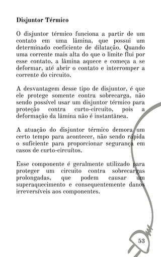 Disjuntor Térmico
O disjuntor térmico funciona a partir de um
contato em uma lâmina, que possui um
determinado coeficiente de dilatação. Quando
uma corrente mais alta do que o limite flui por
esse contato, a lâmina aquece e começa a se
deformar, até abrir o contato e interromper a
corrente do circuito.
A desvantagem desse tipo de disjuntor, é que
ele protege somente contra sobrecarga, não
sendo possível usar um disjuntor térmico para
proteção contra curto-circuito, pois a
deformação da lâmina não é instantânea.
A atuação do disjuntor térmico demora um
certo tempo para acontecer, não sendo rápida
o suficiente para proporcionar segurança em
casos de curto-circuítos.
Esse componente é geralmente utilizado para
proteger um circuito contra sobrecargas
prolongadas, que podem causar um
superaquecimento e consequentemente danos
irreversíveis aos componentes.
53
 