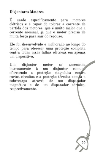 Disjuntores Motores
É usado especificamente para motores
elétricos e é capaz de tolerar a corrente de
partida dos motores, que é muito maior que a
corrente nominal, já que o motor precisa de
muita força para sair do repouso.
Ele foi desenvolvido e melhorado ao longo do
tempo para oferecer uma proteção completa
contra todas essas falhas elétricas em apenas
um dispositivo.
Um disjuntor motor se assemelha
internamente à um disjuntor comum,
oferecendo a proteção magnética contra
curtos-circuitos e a proteção térmica contra a
sobrecarga através de um disparador
magnético e de um disparador térmico,
respectivamente.
55
 