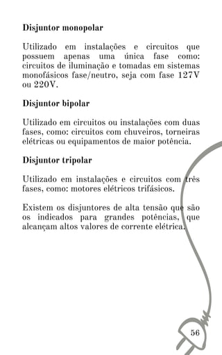 Disjuntor monopolar
Utilizado em instalações e circuitos que
possuem apenas uma única fase como:
circuitos de iluminação e tomadas em sistemas
monofásicos fase/neutro, seja com fase 127V
ou 220V.
Disjuntor bipolar
Utilizado em circuitos ou instalações com duas
fases, como: circuitos com chuveiros, torneiras
elétricas ou equipamentos de maior potência.
Disjuntor tripolar
Utilizado em instalações e circuitos com três
fases, como: motores elétricos trifásicos.
Existem os disjuntores de alta tensão que são
os indicados para grandes potências, que
alcançam altos valores de corrente elétrica.
56
 