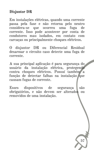 Disjuntor DR
Em instalações elétricas, quando uma corrente
passa pela fase e não retorna pelo neutro
considera-se que ocorreu uma fuga de
corrente. Isso pode acontecer por conta de
condutores mau isolados, em contato com
carcaças ou principalmente choques elétricos.
O disjuntor DR ou Diferencial Residual
desarmar o circuito caso detecte uma fuga de
corrente.
A sua principal aplicação é para segurança do
usuário da instalação elétrica, protegendo
contra choques elétricos. Possuí também a
função de detectar falhas na instalação que
causam fugas de corrente.
Esses dispositivos de segurança são
obrigatórios, e não devem ser alterados ou
removidos de uma instalação.
57
 