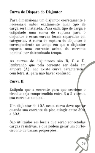 Curva de Disparo do Disjuntor
Para dimensionar um disjuntor corretamente é
necessário saber exatamente qual tipo de
carga será instalada. Para cada tipo de carga é
estipulado uma curva de ruptura para o
disjuntor e essas curvas foram separadas em
categorias. A curva de ruptura do disjuntor é
correspondente ao tempo em que o disjuntor
suporta uma corrente acima da corrente
nominal por determinado tempo.
As curvas de disjuntores são B, C e D,
lembrando que pela corrente ser dada em
ampere (A), não existe curva característica
com letra A, para não haver confusão.
Curva B:
Estipula que a corrente para que seccione o
circuito seja compreendida entre 3 a 5 vezes a
sua corrente nominal.
Um disjuntor de 10A nesta curva deve operar
quando sua corrente de pico atingir entre 30A
a 50A.
São utilizados em locais que serão conectadas
cargas resistivas, e que podem gerar um curto-
circuito de baixas proporções.
58
 