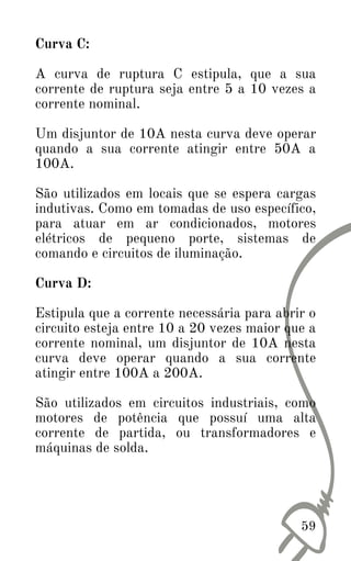 Curva C:
A curva de ruptura C estipula, que a sua
corrente de ruptura seja entre 5 a 10 vezes a
corrente nominal.
Um disjuntor de 10A nesta curva deve operar
quando a sua corrente atingir entre 50A a
100A.
São utilizados em locais que se espera cargas
indutivas. Como em tomadas de uso específico,
para atuar em ar condicionados, motores
elétricos de pequeno porte, sistemas de
comando e circuitos de iluminação.
Curva D:
Estipula que a corrente necessária para abrir o
circuito esteja entre 10 a 20 vezes maior que a
corrente nominal, um disjuntor de 10A nesta
curva deve operar quando a sua corrente
atingir entre 100A a 200A.
São utilizados em circuitos industriais, como
motores de potência que possuí uma alta
corrente de partida, ou transformadores e
máquinas de solda.
59
 