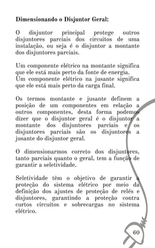 Dimensionando o Disjuntor Geral:
O disjuntor principal protege outros
disjuntores parciais dos circuitos de uma
instalação, ou seja é o disjuntor a montante
dos disjuntores parciais.
Um componente elétrico na montante significa
que ele está mais perto da fonte de energia.
Um componente elétrico na jusante significa
que ele está mais perto da carga final.
Os termos montante e jusante definem a
posição de um componentes em relação a
outros componentes, desta forma podemos
dizer que o disjuntor geral é o disjuntor a
montante dos disjuntores parciais e os
disjuntores parciais são os disjuntores a
jusante do disjuntor geral.
O dimensionarmos correto dos disjuntores,
tanto parciais quanto o geral, tem a função de
garantir a seletividade.
Seletividade têm o objetivo de garantir a
proteção do sistema elétrico por meio da
definição dos ajustes de proteção de relés e
disjuntores, garantindo a proteção contra
curtos circuitos e sobrecargas no sistema
elétrico.
60
 