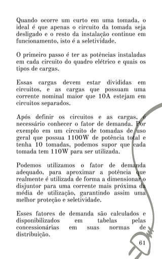 Quando ocorre um curto em uma tomada, o
ideal é que apenas o circuito da tomada seja
desligado e o resto da instalação continue em
funcionamento, isto é a seletividade.
O primeiro passo é ter as potências instaladas
em cada circuito do quadro elétrico e quais os
tipos de cargas.
Essas cargas devem estar divididas em
circuitos, e as cargas que possuam uma
corrente nominal maior que 10A estejam em
circuitos separados.
Após definir os circuitos e as cargas, é
necessário conhecer o fator de demanda. Por
exemplo em um circuito de tomadas de uso
geral que possua 1100W de potência total e
tenha 10 tomadas, podemos supor que cada
tomada tem 110W para ser utilizada.
Podemos utilizamos o fator de demanda
adequado, para aproximar a potência que
realmente é utilizada de forma a dimensionar o
disjuntor para uma corrente mais próxima da
média de utilização, garantindo assim uma
melhor proteção e seletividade.
Esses fatores de demanda são calculados e
disponibilizados em tabelas pelas
concessionárias em suas normas de
distribuição.
61
 
