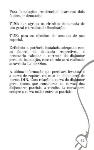 Para instalações residenciais usaremos dois
fatores de demanda:
TUG: que agrupa os circuitos de tomada de
uso geral e circuitos de iluminação;
TUE: para os circuitos de tomadas de uso
especial.
Definindo a potência instalada adequada com
os fatores de demanda respectivos, é
necessário calcular a corrente do disjuntor
geral da instalação, esse cálculo será realizado
através da Lei de Ohm.
A última informação que precisará levantar é
a curva de ruptura em caso de disjuntores de
norma DIN. Com relação a curva do disjuntor
geral temos que considerar as curvas dos
disjuntores parciais, a escolha da curva será
sempre a curva maior entre os parciais.
62
 