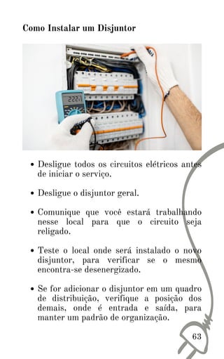 Desligue todos os circuitos elétricos antes
de iniciar o serviço.
Desligue o disjuntor geral.
Comunique que você estará trabalhando
nesse local para que o circuito seja
religado.
Teste o local onde será instalado o novo
disjuntor, para verificar se o mesmo
encontra-se desenergizado.
Se for adicionar o disjuntor em um quadro
de distribuição, verifique a posição dos
demais, onde é entrada e saída, para
manter um padrão de organização.
Como Instalar um Disjuntor
63
 