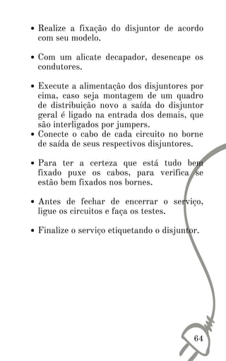 Realize a fixação do disjuntor de acordo
com seu modelo.
Com um alicate decapador, desencape os
condutores.
Execute a alimentação dos disjuntores por
cima, caso seja montagem de um quadro
de distribuição novo a saída do disjuntor
geral é ligado na entrada dos demais, que
são interligados por jumpers.
Conecte o cabo de cada circuito no borne
de saída de seus respectivos disjuntores.
Para ter a certeza que está tudo bem
fixado puxe os cabos, para verifica se
estão bem fixados nos bornes.
Antes de fechar de encerrar o serviço,
ligue os circuitos e faça os testes.
Finalize o serviço etiquetando o disjuntor.
64
 