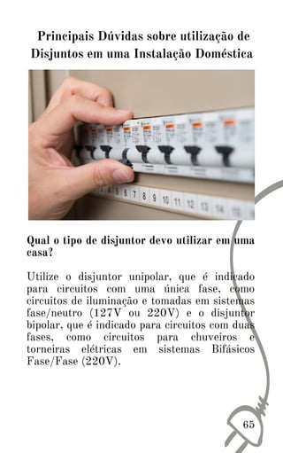 Qual o tipo de disjuntor devo utilizar em uma
casa?
Utilize o disjuntor unipolar, que é indicado
para circuitos com uma única fase, como
circuitos de iluminação e tomadas em sistemas
fase/neutro (127V ou 220V) e o disjuntor
bipolar, que é indicado para circuitos com duas
fases, como circuitos para chuveiros e
torneiras elétricas em sistemas Bifásicos
Fase/Fase (220V).
65
Principais Dúvidas sobre utilização de
Disjuntos em uma Instalação Doméstica
 