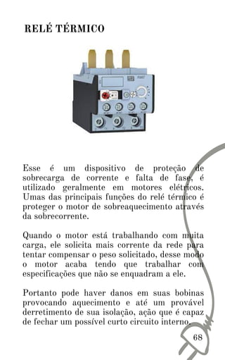 Esse é um dispositivo de proteção de
sobrecarga de corrente e falta de fase, é
utilizado geralmente em motores elétricos.
Umas das principais funções do relé térmico é
proteger o motor de sobreaquecimento através
da sobrecorrente.
Quando o motor está trabalhando com muita
carga, ele solicita mais corrente da rede para
tentar compensar o peso solicitado, desse modo
o motor acaba tendo que trabalhar com
especificações que não se enquadram a ele.
Portanto pode haver danos em suas bobinas
provocando aquecimento e até um provável
derretimento de sua isolação, ação que é capaz
de fechar um possível curto circuito interno.
68
RELÉ TÉRMICO
 