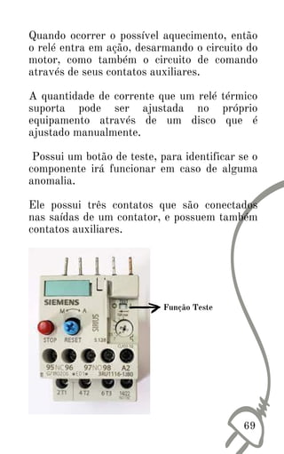 Quando ocorrer o possível aquecimento, então
o relé entra em ação, desarmando o circuito do
motor, como também o circuito de comando
através de seus contatos auxiliares.
A quantidade de corrente que um relé térmico
suporta pode ser ajustada no próprio
equipamento através de um disco que é
ajustado manualmente.
Possui um botão de teste, para identificar se o
componente irá funcionar em caso de alguma
anomalia.
Ele possui três contatos que são conectados
nas saídas de um contator, e possuem também
contatos auxiliares.
69
Função Teste
 