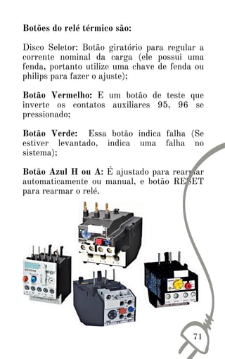Botões do relé térmico são:
Disco Seletor: Botão giratório para regular a
corrente nominal da carga (ele possui uma
fenda, portanto utilize uma chave de fenda ou
philips para fazer o ajuste);
Botão Vermelho: E um botão de teste que
inverte os contatos auxiliares 95, 96 se
pressionado;
Botão Verde: Essa botão indica falha (Se
estiver levantado, indica uma falha no
sistema);
Botão Azul H ou A: É ajustado para rearmar
automaticamente ou manual, e botão RESET
para rearmar o relé.
71
 