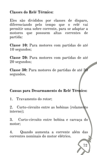 Classes do Relé Térmico:
Eles são divididos por classes de disparo,
diferenciando pelo tempo que o relé vai
permitir uma sobre corrente, para se adaptar a
motores que possuem altas correntes de
partida:
Classe 10: Para motores com partidas de até
10 segundos;
Classe 20: Para motores com partidas de até
20 segundos;
Classe 30: Para motores de partidas de até 30
segundos.
Causas para Desarmamento do Relé Térmico:
1. Travamento do rotor;
2. Curto-circuito entre as bobinas (rolamento
interno);
3. Curto-circuito entre bobina e carcaça do
motor;
4. Quando aumenta a corrente além das
correntes nominais do motor elétrico.
72
 