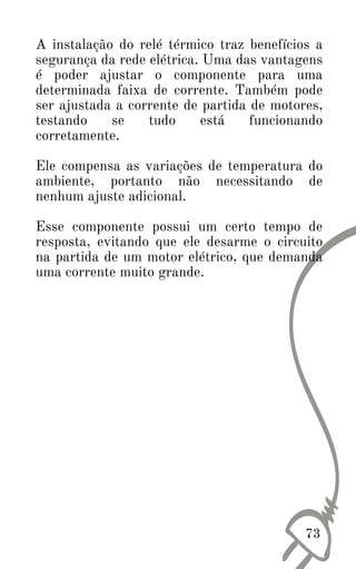 A instalação do relé térmico traz benefícios a
segurança da rede elétrica. Uma das vantagens
é poder ajustar o componente para uma
determinada faixa de corrente. Também pode
ser ajustada a corrente de partida de motores,
testando se tudo está funcionando
corretamente.
Ele compensa as variações de temperatura do
ambiente, portanto não necessitando de
nenhum ajuste adicional.
Esse componente possui um certo tempo de
resposta, evitando que ele desarme o circuito
na partida de um motor elétrico, que demanda
uma corrente muito grande.
73
 