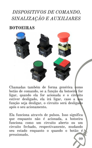 09
DISPOSITIVOS DE COMANDO,
SINALIZAÇÃO E AUXILIARES
BOTOEIRAS
Chamadas também de forma genérica como
botão de comando, se a função da botoeira for
ligar, quando ela for acionada e o circuito
estiver desligado, ela irá ligar, caso a sua
função seja desligar, o circuito será desligado
após o seu acionamento.
Ela funciona através de pulsos. Isso significa
que enquanto não é acionada, a botoeira
funciona como um circuito aberto ou um
circuito fechado, respectivamente, mudando
seu estado enquanto o quando o botão é
pressionado.
 