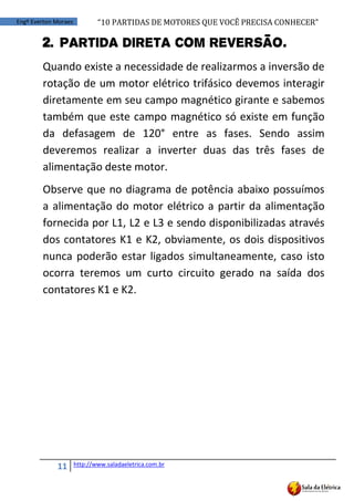 “10	
  PARTIDAS	
  DE	
  MOTORES	
  QUE	
  VOCÊ	
  PRECISA	
  CONHECER”
11 http://www.saladaeletrica.com.br
Engº Everton Moraes
2. Partida Direta com reversão.
Quando existe a necessidade de realizarmos a inversão de
rotação de um motor elétrico trifásico devemos interagir
diretamente em seu campo magnético girante e sabemos
também que este campo magnético só existe em função
da defasagem de 120° entre as fases. Sendo assim
deveremos realizar a inverter duas das três fases de
alimentação deste motor.
Observe que no diagrama de potência abaixo possuímos
a alimentação do motor elétrico a partir da alimentação
fornecida por L1, L2 e L3 e sendo disponibilizadas através
dos contatores K1 e K2, obviamente, os dois dispositivos
nunca poderão estar ligados simultaneamente, caso isto
ocorra teremos um curto circuito gerado na saída dos
contatores K1 e K2.
 