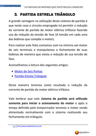 “10	
  PARTIDAS	
  DE	
  MOTORES	
  QUE	
  VOCÊ	
  PRECISA	
  CONHECER”
14 http://www.saladaeletrica.com.br
Engº Everton Moraes
3. Partida Estrela Triângulo
A grande vantagem na utilização deste sistema de partida é
que neste caso o circuito empregado irá permitir a redução
da corrente de partida do motor elétrico trifásico fazendo
uso da redução da tensão de fase (A tensão em cada uma
das bobinas que compõe o motor).
Para realizar este feito contamos com no mínimo um motor
de seis terminais e manipulamos o fechamento de suas
bobinas de maneira que exista a redução de sua tensão de
fase.
Aconselhamos a leitura dos seguintes artigos:
 Motor de Seis Pontas
 Partida Estrela Triângulo
Desta maneira teremos como resultado a redução da
corrente de partida do motor elétrico trifásico.
Vale lembrar que este sistema de partida será utilizado
somente para iniciar o acionamento do motor e após o
tempo definido pelo temporizador teremos o motor sendo
alimentado normalmente com o sistema realizando seu
fechamento em triângulo.
 