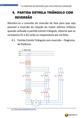 “10	
  PARTIDAS	
  DE	
  MOTORES	
  QUE	
  VOCÊ	
  PRECISA	
  CONHECER”
17 http://www.saladaeletrica.com.br
Engº Everton Moraes
4. Partida Estrela Triângulo com
reversão
Mantém-se o conceito de inversão de fase para que seja
possível a inversão da rotação do motor elétrico trifásico
quando utilizado a partida estrela triângulo, observe que os
contatores K1 e K2 serão os responsáveis por tal feito.
4.1. Partida Estrela Triângulo com reversão – Diagrama
de Potência.
.
 