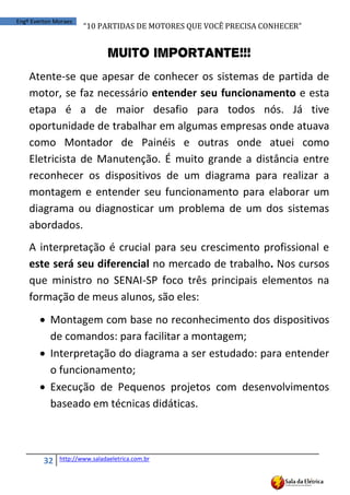 “10	
  PARTIDAS	
  DE	
  MOTORES	
  QUE	
  VOCÊ	
  PRECISA	
  CONHECER”
32 http://www.saladaeletrica.com.br
Engº Everton Moraes
Muito Importante!!!
Atente-se que apesar de conhecer os sistemas de partida de
motor, se faz necessário entender seu funcionamento e esta
etapa é a de maior desafio para todos nós. Já tive
oportunidade de trabalhar em algumas empresas onde atuava
como Montador de Painéis e outras onde atuei como
Eletricista de Manutenção. É muito grande a distância entre
reconhecer os dispositivos de um diagrama para realizar a
montagem e entender seu funcionamento para elaborar um
diagrama ou diagnosticar um problema de um dos sistemas
abordados.
A interpretação é crucial para seu crescimento profissional e
este será seu diferencial no mercado de trabalho. Nos cursos
que ministro no SENAI-SP foco três principais elementos na
formação de meus alunos, são eles:
 Montagem com base no reconhecimento dos dispositivos
de comandos: para facilitar a montagem;
 Interpretação do diagrama a ser estudado: para entender
o funcionamento;
 Execução de Pequenos projetos com desenvolvimentos
baseado em técnicas didáticas.
 