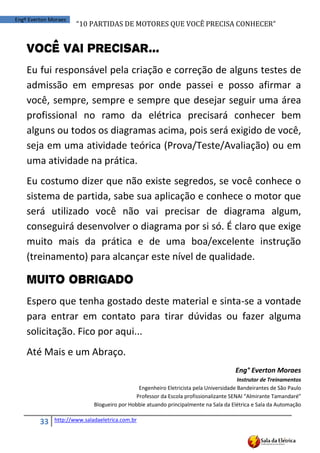 “10	
  PARTIDAS	
  DE	
  MOTORES	
  QUE	
  VOCÊ	
  PRECISA	
  CONHECER”
33 http://www.saladaeletrica.com.br
Engº Everton Moraes
Você vai Precisar...
Eu fui responsável pela criação e correção de alguns testes de
admissão em empresas por onde passei e posso afirmar a
você, sempre, sempre e sempre que desejar seguir uma área
profissional no ramo da elétrica precisará conhecer bem
alguns ou todos os diagramas acima, pois será exigido de você,
seja em uma atividade teórica (Prova/Teste/Avaliação) ou em
uma atividade na prática.
Eu costumo dizer que não existe segredos, se você conhece o
sistema de partida, sabe sua aplicação e conhece o motor que
será utilizado você não vai precisar de diagrama algum,
conseguirá desenvolver o diagrama por si só. É claro que exige
muito mais da prática e de uma boa/excelente instrução
(treinamento) para alcançar este nível de qualidade.
Muito Obrigado
Espero que tenha gostado deste material e sinta-se a vontade
para entrar em contato para tirar dúvidas ou fazer alguma
solicitação. Fico por aqui...
Até Mais e um Abraço.
Eng° Everton Moraes
Instrutor de Treinamentos
Engenheiro Eletricista pela Universidade Bandeirantes de São Paulo
Professor  da  Escola  profissionalizante  SENAI  “Almirante  Tamandaré”
Blogueiro por Hobbie atuando principalmente na Sala da Elétrica e Sala da Automação
 
